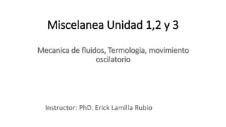 Miscelanea Unidad 1,2 y 3
Mecanica de fluidos, Termologia, movimiento
oscilatorio
Instructor: PhD. Erick Lamilla Rubio
 