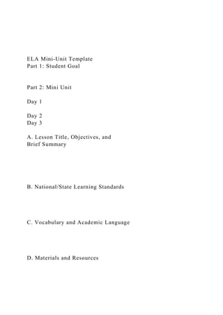 ELA Mini-Unit Template
Part 1: Student Goal
Part 2: Mini Unit
Day 1
Day 2
Day 3
A. Lesson Title, Objectives, and
Brief Summary
B. National/State Learning Standards
C. Vocabulary and Academic Language
D. Materials and Resources
 