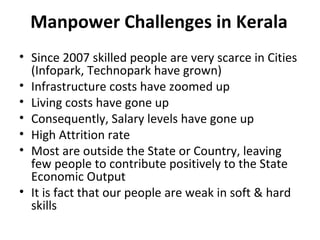 Manpower Challenges in Kerala
• Since 2007 skilled people are very scarce in Cities
  (Infopark, Technopark have grown)
• Infrastructure costs have zoomed up
• Living costs have gone up
• Consequently, Salary levels have gone up
• High Attrition rate
• Most are outside the State or Country, leaving
  few people to contribute positively to the State
  Economic Output
• It is fact that our people are weak in soft & hard
  skills
 