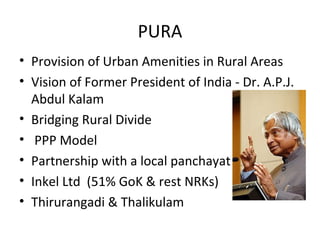 PURA
• Provision of Urban Amenities in Rural Areas
• Vision of Former President of India - Dr. A.P.J.
  Abdul Kalam
• Bridging Rural Divide
• PPP Model
• Partnership with a local panchayat
• Inkel Ltd (51% GoK & rest NRKs)
• Thirurangadi & Thalikulam
 