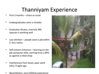 Thanniyam Experience
•   First 3 months – chaos as usual.

•   Undergraduates were a mistake

•   Graduates 30 plus, married, NRI
    spouses is working well

•   Low attrition – people want a job within
    5 kms radius.

•   Self esteem enhancer – learning on the
    job computer skills, earning from a BPO
    as against a retail shop

•   Interference from locals, poor work
    ethic, Fragile ego

•   Nevertheless, very fulfilling experience
 