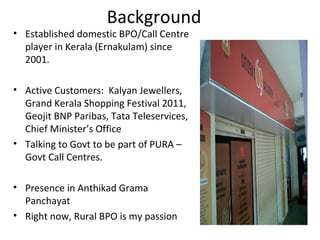 Background
• Established domestic BPO/Call Centre
  player in Kerala (Ernakulam) since
  2001.

• Active Customers: Kalyan Jewellers,
  Grand Kerala Shopping Festival 2011,
  Geojit BNP Paribas, Tata Teleservices,
  Chief Minister’s Office
• Talking to Govt to be part of PURA –
  Govt Call Centres.

• Presence in Anthikad Grama
  Panchayat
• Right now, Rural BPO is my passion
 