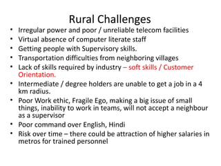 Rural Challenges
•   Irregular power and poor / unreliable telecom facilities
•   Virtual absence of computer literate staff
•   Getting people with Supervisory skills.
•   Transportation difficulties from neighboring villages
•   Lack of skills required by industry – soft skills / Customer
    Orientation.
•   Intermediate / degree holders are unable to get a job in a 4
    km radius.
•   Poor Work ethic, Fragile Ego, making a big issue of small
    things, inability to work in teams, will not accept a neighbour
    as a supervisor
•   Poor command over English, Hindi
•   Risk over time – there could be attraction of higher salaries in
    metros for trained personnel
 