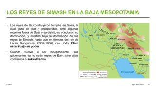 © UNED
LOS REYES DE SIMASH EN LA BAJA MESOPOTAMIA
• Los reyes de Ur construyeron templos en Susa, la
cual gozó de paz y prosperidad, pero algunas
regiones fuera de Susa y su distrito no aceptaron su
dominación, y estaban bajo la dominación de los
reyes de Simash, hasta que en tiempos del rey de
Larsa Gungunum (1932-1906) casi todo Elam
estará bajo su poder.
• Cuando vuelve a ser independiente, sus
gobernantes ya no serán reyes de Elam, sino altos
comisarios o sukkalmahhu.
Elam, Media y Persia 10
 
