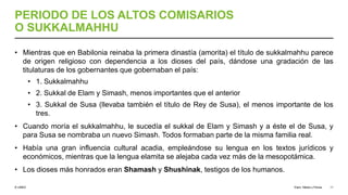 © UNED
PERIODO DE LOS ALTOS COMISARIOS
O SUKKALMAHHU
• Mientras que en Babilonia reinaba la primera dinastía (amorita) el título de sukkalmahhu parece
de origen religioso con dependencia a los dioses del país, dándose una gradación de las
titulaturas de los gobernantes que gobernaban el país:
• 1. Sukkalmahhu
• 2. Sukkal de Elam y Simash, menos importantes que el anterior
• 3. Sukkal de Susa (llevaba también el título de Rey de Susa), el menos importante de los
tres.
• Cuando moría el sukkalmahhu, le sucedía el sukkal de Elam y Simash y a éste el de Susa, y
para Susa se nombraba un nuevo Simash. Todos formaban parte de la misma familia real.
• Había una gran influencia cultural acadia, empleándose su lengua en los textos jurídicos y
económicos, mientras que la lengua elamita se alejaba cada vez más de la mesopotámica.
• Los dioses más honrados eran Shamash y Shushinak, testigos de los humanos.
Elam, Media y Persia 11
 