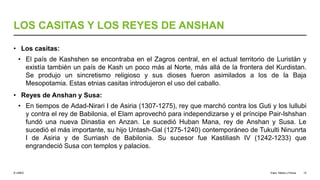 © UNED
LOS CASITAS Y LOS REYES DE ANSHAN
• Los casitas:
• El país de Kashshen se encontraba en el Zagros central, en el actual territorio de Luristán y
existía también un país de Kash un poco más al Norte, más allá de la frontera del Kurdistan.
Se produjo un sincretismo religioso y sus dioses fueron asimilados a los de la Baja
Mesopotamia. Estas etnias casitas introdujeron el uso del caballo.
• Reyes de Anshan y Susa:
• En tiempos de Adad-Nirari I de Asiria (1307-1275), rey que marchó contra los Guti y los lullubi
y contra el rey de Babilonia, el Elam aprovechó para independizarse y el príncipe Pair-Ishshan
fundó una nueva Dinastia en Anzan. Le sucedió Huban Mana, rey de Anshan y Susa. Le
sucedió el más importante, su hijo Untash-Gal (1275-1240) contemporáneo de Tukulti Ninunrta
I de Asiria y de Surriash de Babilonia. Su sucesor fue Kastiliash IV (1242-1233) que
engrandeció Susa con templos y palacios.
Elam, Media y Persia 12
 