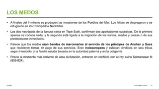 © UNED
LOS MEDOS
• A finales del II milenio se producen las invasiones de los Pueblos del Mar. Los hititas se disgregaron y se
refugiaron en los Principados Neohititas.
• Las dos necrópolis de la llanura irania en Tepe Sialk, confirman dos aportaciones sucesivas. De la primera
apenas se conoce nada, y la segunda está ligada a la migración de los iranios, medos y persas o de sus
predecesores inmediatos.
• Parece que los medos eran bandas de mercenarios al servicio de los príncipes de Anshan y Susa
que recibieron tierras en pago de sus servicios. Eran indoeuropeos y estaban divididos en seis tribus
según Heródoto, y la familia estaba basada en la autoridad paterna y en la poligamia.
• Previo al momento más brillante de esta civilización, entraron en conflicto con el rey asirio Salmanasar III
(858-824).
Elam, Media y Persia 13
 