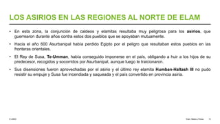 © UNED
LOS ASIRIOS EN LAS REGIONES AL NORTE DE ELAM
• En esta zona, la conjunción de caldeos y elamitas resultaba muy peligrosa para los asirios, que
guerrearon durante años contra estos dos pueblos que se apoyaban mutuamente.
• Hacia el año 600 Asurbanipal había perdido Egipto por el peligro que resultaban estos pueblos en las
fronteras orientales.
• El Rey de Susa, Te-Umman, había conseguido imponerse en el país, obligando a huir a los hijos de su
predecesor, recogidos y socorridos por Asurbanipal, aunque luego le traicionaron.
• Sus disensiones fueron aprovechadas por el asirio y el último rey elamita Humban-Haltash III no pudo
resistir su empuje y Susa fue incendiada y saqueada y el país convertido en provincia asiria.
Elam, Media y Persia 15
 