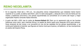 © UNED
REINO NEOELAMITA
• En la segunda mitad del s. VIII a.C., los pequeños reinos independientes que rodeaban Asiria fueron
cayendo en su poder, el último será Elam, pero no será subyugado, y después de la ruina de Asiria por los
medos y babilonios (612-610) y los persas aqueménidas se convertirán en el centro del mayor y mejor
organizado Imperio conocido hasta entonces.
• A partir del 640 o 639, tras la caída de Human-Haltash III, Elam ya no aparecerá más en las fuentes
históricas como reino, pero mientras Nínive, la capital de Asiria caerá poco después (610) para siempre,
Susa renacerá de las ruinas y se convertirá en una de las capitales de los persas aqueménidas, y se
continuará hablando el elamita, que figurara al mismo nivel que el persa y el babilonio, en las inscripciones
en piedra del Imperio Persa.
Elam, Media y Persia 16
 