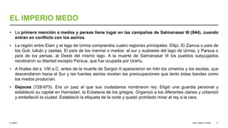 © UNED
EL IMPERIO MEDO
• La primera mención a medos y persas tiene lugar en las campañas de Salmanasar III (844), cuando
entran en conflicto con los asirios.
• La región entre Elam y el lago de Urmia comprendía cuatro regiones principales: Ellipi, El Zamua o país de
los Guti, lullubi y casitas, El país de los mannai o medos: al sur y sudoeste del lago de Urmia, y Parsua o
país de los persas, al Oeste del mismo lago. A la muerte de Salmanasar III los pueblos subyugados
recobraron su libertad excepto Parsua, que fue ocupada por Urartu.
• A finales del s. VIII a.C. antes de la muerte de Sargon II aparecieron en Irán los cimerios y los escitas, que
descendieron hacia el Sur y las fuentes asirias revelan las preocupaciones que tanto éstas bandas como
los medos producían.
• Dejoces (728-675). Era un juez al que sus ciudadanos nombraron rey. Eligió una guardia personal y
estableció su capital en Hamadari, la Ecbatana de los griegos. Organizó a los diferentes clanes y urbanizó
y embelleció la ciudad. Estableció la etiqueta de la corte y quedó prohibido mirar al rey a la cara.
Elam, Media y Persia 17
 