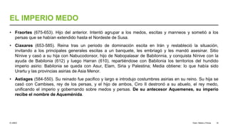 © UNED
EL IMPERIO MEDO
• Fraortes (675-653). Hijo del anterior. Intentó agrupar a los medos, escitas y manneos y sometió a los
persas que se habían extendido hasta el Nordeste de Susa.
• Ciaxares (653-585). Reina tras un periodo de dominación escita en Irán y restableció la situación,
invitando a los principales generales escitas a un banquete, les embriagó y les mandó asesinar. Sitio
Nínive y casó a su hija con Nabucodonsor, hijo de Nabopalasar de Babilonnia, y conquista Nínive con la
ayuda de Babilonia (612) y luego Harran (610), repartiéndose con Babilonia los territorios del hundido
imperio asirio: Babilonia se queda con Asur, Elam, Siria y Palestina; Media obtiene: lo que había sido
Urartu y las provincias asirias de Asia Menor.
• Astiages (584-550). Su reinado fue pacifico y largo e introdujo costumbres asirias en su reino. Su hija se
casó con Cambises, rey de los persas, y el hijo de ambos, Ciro II destronó a su abuelo, el rey medo,
unificando el imperio y gobernando sobre medos y persas. De su antecesor Aquemenes, su imperio
recibe el nombre de Aqueménida.
Elam, Media y Persia 18
 