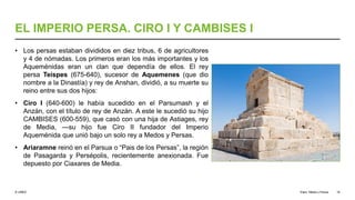 © UNED
EL IMPERIO PERSA. CIRO I Y CAMBISES I
• Los persas estaban divididos en diez tribus, 6 de agricultores
y 4 de nómadas. Los primeros eran los más importantes y los
Aqueménidas eran un clan que dependía de ellos. El rey
persa Teispes (675-640), sucesor de Aquemenes (que dio
nombre a la Dinastía) y rey de Anshan, dividió, a su muerte su
reino entre sus dos hijos:
• Ciro I (640-600) le había sucedido en el Parsumash y el
Anzán, con el título de rey de Anzán. A este le sucedió su hijo
CAMBISES (600-559), que casó con una hija de Astiages, rey
de Media, —su hijo fue Ciro II fundador del Imperio
Aqueménida que unió bajo un solo rey a Medos y Persas.
• Ariaramne reinó en el Parsua o “Pais de los Persas”, la región
de Pasagarda y Persépolis, recientemente anexionada. Fue
depuesto por Ciaxares de Media.
Elam, Media y Persia 19
 