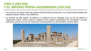 © UNED
CIRO II (559-528)
Y EL IMPERIO PERSA AQUEMENIDA (559-330)
• Ciro murió en una lucha contra los pueblos del Oeste teñida de leyendas. A su muerte había sometido tres
grandes Imperios: Media, Lidia y Babilonia.
• La duración de este imperio se deberá a la sabiduría de sus dirigentes, que, en vez de destruir la
organización étnica, cultural, política y religiosa de los pueblos conquistados, les concedieron una gran
autonomía, gracias a lo cual, las tradiciones se salvaguardaron y permanecieron durante siglos.
Elam, Media y Persia 22
 
