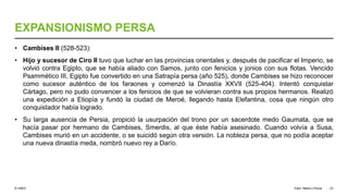 © UNED
EXPANSIONISMO PERSA
• Cambises II (528-523):
• Hijo y sucesor de Ciro II tuvo que luchar en las provincias orientales y, después de pacificar el Imperio, se
volvió contra Egipto, que se había aliado con Samos, junto con fenicios y jonios con sus flotas. Vencido
Psammético III, Egipto fue convertido en una Satrapía persa (año 525), donde Cambises se hizo reconocer
como sucesor auténtico de los faraones y comenzó la Dinastía XXVII (525-404). Intentó conquistar
Cártago, pero no pudo convencer a los fenicios de que se volvieran contra sus propios hermanos. Realizó
una expedición a Etiopía y fundó la ciudad de Meroé, llegando hasta Elefantina, cosa que ningún otro
conquistador había logrado.
• Su larga ausencia de Persia, propició la usurpación del trono por un sacerdote medo Gaumata, que se
hacía pasar por hermano de Cambises, Smerdis, al que éste había asesinado. Cuando volvía a Susa,
Cambises murió en un accidente, o se suicidó según otra versión. La nobleza persa, que no podía aceptar
una nueva dinastía meda, nombró nuevo rey a Darío.
Elam, Media y Persia 23
 