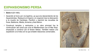 © UNED
EXPANSIONISMO PERSA
• Darío I (521-485):
• Ascendió al trono por vía legítima, ya que era descendiente de los
Aqueménidas. Restauró el Imperio y lo organizó tras la dislocación
a la muerte de Cambises. Pacificó y reprimió las revueltas de
Susa, Babilonia, Media, Armenia y Asia Menor.
• Construyó templos y santuarios y su obra principal fue la
continuación del canal que unía el Mediterráneo con el Mar Rojo,
empezado a construir por el faraón Nekao. También realizó una
expedición a la India con la que entabló relaciones comerciales.
Elam, Media y Persia 25
 