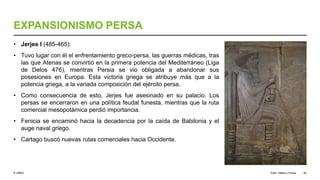 © UNED
EXPANSIONISMO PERSA
• Jerjes I (485-465):
• Tuvo lugar con él el enfrentamiento greco-persa, las guerras médicas, tras
las que Atenas se convirtió en la primera potencia del Mediterráneo (Liga
de Delos 476), mientras Persia se vio obligada a abandonar sus
posesiones en Europa. Esta victoria griega se atribuye más que a la
potencia griega, a la variada composición del ejército persa.
• Como consecuencia de esto, Jerjes fue asesinado en su palacio. Los
persas se encerraron en una política feudal funesta, mientras que la ruta
comercial mesopotámica perdió importancia.
• Fenicia se encaminó hacia la decadencia por la caída de Babilonia y el
auge naval griego.
• Cartago buscó nuevas rutas comerciales hacia Occidente.
Elam, Media y Persia 26
 