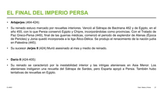© UNED
EL FINAL DEL IMPERIO PERSA
• Artajerjes (464-424):
• Su reinado estuvo marcado por revueltas interiores. Venció al Sátrapa de Bactriana 462 y de Egipto, en el
año 455, con lo que Persia conservó Egipto y Chipre, incorporándolas como provincias. Con el Tratado de
Paz Greco-Persa (449), final de las guerras médicas, comenzó el periodo de esplendor de Atenas (Época
de Pericles) y Jonia quedó incorporada a la liga Ático-Délica. Se produjo el renacimiento de la nación judía
en Palestina (445).
• Su sucesor Jerjes II (424) Murió asesinado al mes y medio de reinado.
• Darío II (424-405):
• Su reinado se caracterizó por la inestabilidad interior y las intrigas atenienses en Asia Menor. Los
atenienses instigaron una revuelta del Sátrapa de Sardes, pero Esparta apoyó a Persia. También hubo
tentativas de revueltas en Egipto.
Elam, Media y Persia 27
 