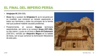 © UNED
EL FINAL DEL IMPERIO PERSA
• Artajerjes III (359-338):
• Ocos hijo y sucesor de Artajerjes II, se le recuerda por
su crueldad, que comenzó su reinado asesinando a
todos sus hermanos y todos los príncipes de la familia
real que pudieran haberle causado problemas.
• Posteriormente, el eunuco Bagoas terminaría
asesinándole, así como a su sucesor Arses (337-336),
su hijo menor, y puso en el trono a Darío III Codomano
(335-331), vencido por Alejandro Magno en la batalla
de Issos, con el que comenzó la dominación Macedonia
de este país.
Elam, Media y Persia 29
 