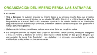© UNED
ORGANIZACIÓN DEL IMPERIO PERSA. LAS SATRAPÍAS
• El Estado:
• Ciro y Cambises no pudieron organizar su Imperio debido a su temprana muerte, tarea que sí realizó
Darío I, y a la que consagró 36 años de su reinado (521-485): Abandonó la política liberal de Ciro; la
lengua oficial era el arameo; llevó a cabo una nueva organización del imperio, dividiéndolo en 20 satrapías
(según la inscripción de Behistun) o provincias, al frente de cada una de las cuales puso a un gobernador o
sátrapa con amplios poderes.
• Cada provincia debía aportar al tesoro real una suma anual fijada por los edictos reales.
• Las principales ciudades del Imperio Persa (según las estaciones) fueron Ecbatana, Persépolis, Pasagarda
o Susa en verano y Babilonia en invierno. Este imperio estaba dividido en dos grandes bloques que
representaban la fuerza (Irán Occidental y sus ciudades) y el comercio, representado por la costa
mediterránea, unidos ambos por buenas carreteras.
Elam, Media y Persia 30
 