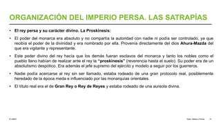 © UNED
ORGANIZACIÓN DEL IMPERIO PERSA. LAS SATRAPÍAS
• El rey persa y su carácter divino. La Proskinesis:
• El poder del monarca era absoluto y no compartía la autoridad con nadie ni podía ser controlado, ya que
recibía el poder de la divinidad y era nombrado por ella. Provenía directamente del dios Ahura-Mazda del
que era vigilante y representante.
• Este poder divino del rey hacía que los demás fueran esclavos del monarca y tanto los nobles como el
pueblo llano habían de realizar ante el rey la “proskinesis” (reverencia hasta el suelo). Su poder era de un
absolutismo despótico. Era además el jefe supremo del ejército y modelo a seguir por los guerreros.
• Nadie podía acercarse al rey sin ser llamado, estaba rodeado de una gran protocolo real, posiblemente
heredado de la época meda e influenciado por las monarquías orientales.
• El título real era el de Gran Rey o Rey de Reyes y estaba rodeado de una aureola divina.
Elam, Media y Persia 31
 