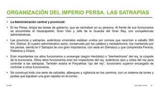 © UNED
ORGANIZACIÓN DEL IMPERIO PERSA. LAS SATRAPÍAS
• La Administración central y provincial:
• El rey Persa, dirigía las tareas de gobierno, que se centraban en su persona. Al frente de sus funcionarios
se encontraba el Hazarapatish, Gran Visir y Jefe de la Guardia del Gran Rey, con competencias
administrativas.
• Las provincia o satrapías, auténticos virreinatos estaban unidos por correos que recorrían a caballo 300
Km. Diarios. El cuadro administrativo asirio, conservado por los caldeos y neobabilonios, fue mantenido por
los persas, siendo la V Satrapía de una gran importancia, con sede en Damasco y que comprendía Fenicia,
Palestina y Chipre.
• Eran importantes los altos funcionarios o orosangai (según Heródoto) o “bienhechores” del rey, la cúspide
de la burocracia. Otros altos funcionarios eran los inspectores del rey, auténticos ojos y oídos del rey para
controlar a las satrapías. También existía el Paryakhas “ojo del rey”, funcionario superior encargado de
controlar a otros funcionarios.
• Se construyó toda una serie de calzadas, albergues y vigilancia en los caminos, con un sistema de torres y
postas que lograban una gran rapidez en el correo.
Elam, Media y Persia 32
 