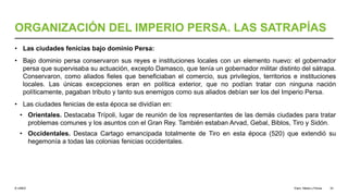 © UNED
ORGANIZACIÓN DEL IMPERIO PERSA. LAS SATRAPÍAS
• Las ciudades fenicias bajo dominio Persa:
• Bajo dominio persa conservaron sus reyes e instituciones locales con un elemento nuevo: el gobernador
persa que supervisaba su actuación, excepto Damasco, que tenía un gobernador militar distinto del sátrapa.
Conservaron, como aliados fieles que beneficiaban el comercio, sus privilegios, territorios e instituciones
locales. Las únicas excepciones eran en política exterior, que no podían tratar con ninguna nación
políticamente, pagaban tributo y tanto sus enemigos como sus aliados debían ser los del Imperio Persa.
• Las ciudades fenicias de esta época se dividían en:
• Orientales. Destacaba Trípoli, lugar de reunión de los representantes de las demás ciudades para tratar
problemas comunes y los asuntos con el Gran Rey. También estaban Arvad, Gebal, Biblos, Tiro y Sidón.
• Occidentales. Destaca Cartago emancipada totalmente de Tiro en esta época (520) que extendió su
hegemonía a todas las colonias fenicias occidentales.
Elam, Media y Persia 33
 