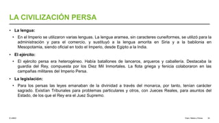 © UNED
LA CIVILIZACIÓN PERSA
• La lengua:
• En el Imperio se utilizaron varias lenguas. La lengua aramea, sin caracteres cuneiformes, se utilizó para la
administración y para el comercio, y sustituyó a la lengua amorita en Siria y a la babilonia en
Mesopotamia, siendo oficial en todo el Imperio, desde Egipto a la India.
• El ejército:
• El ejército persa era heterogéneo. Había batallones de lanceros, arqueros y caballería. Destacaba la
guardia del Rey, compuesta por los Diez Mil Inmortales. La flota griega y fenicia colaboraron en las
campañas militares del Imperio Persa.
• La legislación:
• Para los persas las leyes emanaban de la divinidad a través del monarca, por tanto, tenían carácter
sagrado. Existían Tribunales para problemas particulares y otros, con Jueces Reales, para asuntos del
Estado, de los que el Rey era el Juez Supremo.
Elam, Media y Persia 34
 