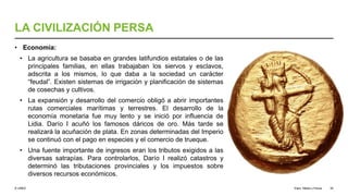 © UNED
LA CIVILIZACIÓN PERSA
• Economía:
• La agricultura se basaba en grandes latifundios estatales o de las
principales familias, en ellas trabajaban los siervos y esclavos,
adscrita a los mismos, lo que daba a la sociedad un carácter
“feudal”. Existen sistemas de irrigación y planificación de sistemas
de cosechas y cultivos.
• La expansión y desarrollo del comercio obligó a abrir importantes
rutas comerciales marítimas y terrestres. El desarrollo de la
economía monetaria fue muy lento y se inició por influencia de
Lidia. Darío I acuñó los famosos dáricos de oro. Más tarde se
realizará la acuñación de plata. En zonas determinadas del Imperio
se continuó con el pago en especies y el comercio de trueque.
• Una fuente importante de ingresos eran los tributos exigidos a las
diversas satrapías. Para controlarlos, Darío I realizó catastros y
determinó las tributaciones provinciales y los impuestos sobre
diversos recursos económicos.
Elam, Media y Persia 35
 