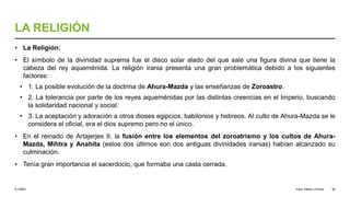 © UNED
LA RELIGIÓN
• La Religión:
• El símbolo de la divinidad suprema fue el disco solar alado del que sale una figura divina que tiene la
cabeza del rey aqueménida. La religión irania presenta una gran problemática debido a los siguientes
factores:
• 1. La posible evolución de la doctrina de Ahura-Mazda y las enseñanzas de Zoroastro.
• 2. La tolerancia por parte de los reyes aqueménidas por las distintas creencias en el Imperio, buscando
la solidaridad nacional y social.
• 3. La aceptación y adoración a otros dioses egipcios, babilonios y hebreos. Al culto de Ahura-Mazda se le
considera el oficial, era el dios supremo pero no el único.
• En el reinado de Artajerjes II, la fusión entre los elementos del zoroatrismo y los cultos de Ahura-
Mazda, Mihtra y Anahita (estos dos últimos son dos antiguas divinidades iranias) habían alcanzado su
culminación.
• Tenía gran importancia el sacerdocio, que formaba una casta cerrada.
Elam, Media y Persia 36
 