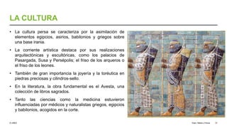 © UNED
LA CULTURA
• La cultura persa se caracteriza por la asimilación de
elementos egipcios, asirios, babilonios y griegos sobre
una base irania.
• La corriente artística destaca por sus realizaciones
arquitectónicas y escultóricas, como los palacios de
Pasargada, Susa y Persépolis; el friso de los arqueros o
el friso de los leones.
• También de gran importancia la joyería y la toréutica en
piedras preciosas y cilindros-sello.
• En la literatura, la obra fundamental es el Avesta, una
colección de libros sagrados.
• Tanto las ciencias como la medicina estuvieron
influenciadas por médicos y naturalistas griegos, egipcios
y babilonios, acogidos en la corte.
Elam, Media y Persia 37
 