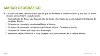 © UNED
MARCO GEOGRÁFICO
• Las rutas naturales, que son cinco, por las que se desarrolló el comercio fueron, y aún son, un factor
decisivo para la historia y la cultura iraní:
• Parte del valle del Tigris, sube hacia el valle del Diyala y la mesetas de Medra. Actualmente el punto de
partida es Bagdad.
• Otra parte de Hamadan y sube hacia el Norte, a Susiana.
• Otra parte del mismo sitio también hacia el Norte va a Chiraz, Persépolis e Ispahan.
• Otra parte de Teherán y se dirige hacia Adzerbeiyán
• Finalmente, la que, camino de la India, pasa por los montes Suleiman por el paso de Khaiber.
Elam, Media y Persia 5
 