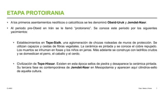 © UNED
ETAPA PROTOIRANIA
• A los primeros asentamientos neolíticos o calcolíticos se les denominó Obeid-Uruk y Jemdet-Nasr.
• Al periodo pre-Obeid en Irán se le llamó “protoiranio”. Se conoce este periodo por los siguientes
yacimientos:
• Establecimientos en Tepe-Sialk, una aglomeración de chozas rodeadas de muros de protección. Se
utilizan capazos y cestas de fibras vegetales. La cerámica es pintada y se conoce el cobre repujado.
Los muertos se inhuman en fosas y los niños en jarras. Más adelante se construye con ladrillos crudos
y se domestican el perro, el caballo y el cerdo.
• Civilización de Tepe-Hissar. Existen en esta época sellos de piedra y desaparece la cerámica pintada.
Su tercera fase es contemporánea de Jemdet-Nasr en Mesopotamia y aparecen aquí cilindros-sello
de aquella cultura.
Elam, Media y Persia 7
 