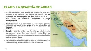 © UNED
ELAM Y LA DINASTÍA DE AKKAD
• El acontecimiento más antiguo de la historia de Elam,
anterior a los semitas de Sargón de Akkad, es su
dominio por Mebaragesi de Kish (hacia 2700 a.C.).
Más tarde los elamitas invadieron la baja
Mesopotamia.
• Posteriormente fue dominada sucesivamente por las
Dinastías de Awan, II de Kish y el rey Eannatum de
Lagash.
• Sargón I extendió a Elam su dominio, y posteriormente
su sucesor Naram-Sin, cuyo dominio sobre Elam es
incuestionable, con numerosas construcciones que llevan
su impronta en Susa.
• La influencia de la civilización acadia se manifiesta en los
monumentos y la documentación escrita Elamita.
Elam, Media y Persia 8
 