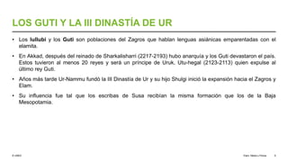 © UNED
LOS GUTI Y LA III DINASTÍA DE UR
• Los lullubi y los Guti son poblaciones del Zagros que hablan lenguas asiánicas emparentadas con el
elamita.
• En Akkad, después del reinado de Sharkalisharri (2217-2193) hubo anarquía y los Guti devastaron el país.
Estos tuvieron al menos 20 reyes y será un príncipe de Uruk, Utu-hegal (2123-2113) quien expulse al
último rey Guti.
• Años más tarde Ur-Nammu fundó la III Dinastía de Ur y su hijo Shulgi inició la expansión hacia el Zagros y
Elam.
• Su influencia fue tal que los escribas de Susa recibían la misma formación que los de la Baja
Mesopotamia.
Elam, Media y Persia 9
 