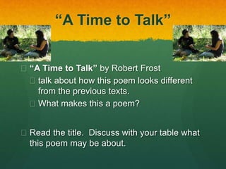“A Time to Talk” 
 “A Time to Talk” by Robert Frost 
 talk about how this poem looks different 
from the previous texts. 
 What makes this a poem? 
 Read the title. Discuss with your table what 
this poem may be about. 
 