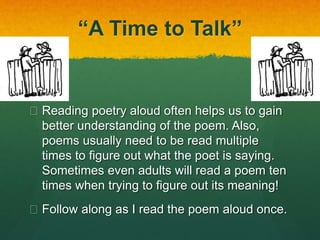 “A Time to Talk” 
 Reading poetry aloud often helps us to gain 
better understanding of the poem. Also, 
poems usually need to be read multiple 
times to figure out what the poet is saying. 
Sometimes even adults will read a poem ten 
times when trying to figure out its meaning! 
 Follow along as I read the poem aloud once. 
 