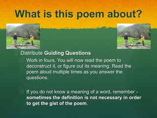 What is this poem about? 
 Distribute Guiding Questions 
 Work in fours. You will now read the poem to 
deconstruct it, or figure out its meaning. Read the 
poem aloud multiple times as you answer the 
questions. 
 If you do not know a meaning of a word, remember - 
sometimes the definition is not necessary in order 
to get the gist of the poem. 
 