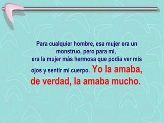 Para cualquier hombre, esa mujer era un monstruo, pero para mí,  era la mujer más hermosa que podía ver mis ojos y sentir mi cuerpo.   Yo la amaba, de verdad, la amaba mucho.   