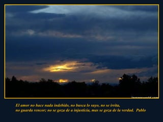 El amor no hace nada indebido, no busca lo suyo, no se irrita,  no guarda rencor; no se goza de a injusticia, mas se goza de la verdad.  Pablo 