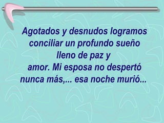 Agotados y desnudos logramos conciliar un profundo sueño lleno de paz y  amor. Mi esposa no despertó nunca más,... esa noche murió...   