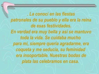 . La conocí en las fiestas  patronales de su pueblo y ella era la reina de esas festividades. En verdad era muy bella y así se mantuvo toda la vida. Se cuidaba mucho  para mí, siempre quería agradarme, era coqueta y me seducía, su feminidad  era insoportable. Nuestras bodas de plata las celebramos en casa.  