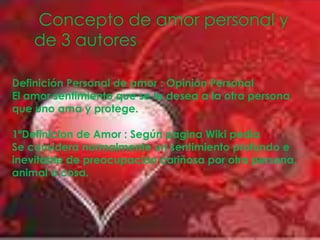  Concepto de amor personal y de 3 autoresDefinición Personal de amor : Opinión PersonalEl amor sentimiento que se le desea a la otra persona que uno ama y protege.1ºDefinicion de Amor : Según pagina Wiki pedíaSe considera normalmente un sentimiento profundo e inevitable de preocupación cariñosa por otra persona, animal o cosa.