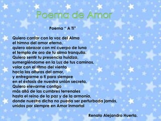        Poema de AmorPoema “ A Ti”Quiero cantar con la voz del Almael himno del amor eterno,quiero abrazar con mi cuerpo de lunael templo de oro de tu alma tranquila.Quiero sentir tu presencia huidiza,sumergiéndome en la Luz de tus caminos,volar con el ritmo del vientohacia las alturas del amor,y entregarme a ti para siempreen el éxtasis de nuestra unión secreta.Quiero elevarme contigomás allá de las cumbres terrenaleshasta el reino de la paz y de la armonía,donde nuestra dicha no pueda ser perturbada jamás,unidos por siempre en Amor inmortal                                                                    Renato Alejandro Huerta.