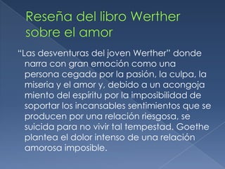 Reseña del libro Werther sobre el amor “Las desventuras del joven Werther” donde narra con gran emoción como una persona cegada por la pasión, la culpa, la miseria y el amor y, debido a un acongoja miento del espíritu por la imposibilidad de soportar los incansables sentimientos que se producen por una relación riesgosa, se suicida para no vivir tal tempestad. Goethe plantea el dolor intenso de una relación amorosa imposible.