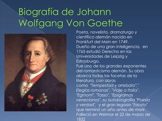 Biografía de Johann   Wolfgang Von GoethePoeta, novelista, dramaturgo y científico alemán nacido enFrankfurt del Mein en 1749.Dueño de una gran inteligencia,  en 1765 estudió Derecho en las Universidades de Leipzig y Estrasburgo. Fue uno de los grandes exponentes del romanticismo alemán. Su obra abarca todas las facetas de la literatura, con obras como  "Tempestad y arrebato"," Elegías romanas", "Viaje a Italia", "Egmont", "Tasso", "Epigramas venecianos", su autobiografía "Poesía y verdad",  y el gran legado "Fausto" que terminó un año antes de morir.Falleció en Weimar el 22 de marzo de 1832