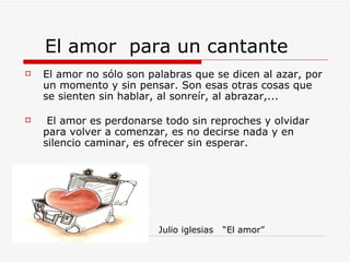 El amor  para un cantante  El amor no sólo son palabras que se dicen al azar, por un momento y sin pensar. Son esas otras cosas que se sienten sin hablar, al sonreír, al abrazar,...    El amor es perdonarse todo sin reproches y olvidar para volver a comenzar, es no decirse nada y en silencio caminar, es ofrecer sin esperar.  Julio iglesias  “El amor” 