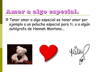 Amor a algo especial. Tener amor a algo especial es tener amor por ejemplo a un peluche especial para ti, o a algún autógrafo de Hannah Montana... 
