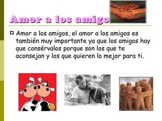 Amor a los amigos. Amor a los amigos, el amor a los amigos es también muy importante ya que los amigos hay que consérvalos porque son los que te aconsejan y los que quieren lo mejor para ti. 