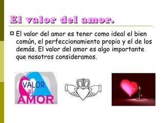 El valor del amor. El valor del amor es tener como ideal el bien común, el perfeccionamiento propio y el de los demás. El valor del amor es algo importante que nosotros consideramos. 