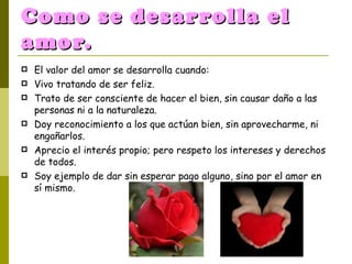 Como se desarrolla el amor. El valor del amor se desarrolla cuando:  Vivo tratando de ser feliz. Trato de ser consciente de hacer el bien, sin causar daño a las personas ni a la naturaleza.  Doy reconocimiento a los que actúan bien, sin aprovecharme, ni engañarlos.  Aprecio el interés propio; pero respeto los intereses y derechos de todos.  Soy ejemplo de dar sin esperar pago alguno, sino por el amor en sí mismo. 